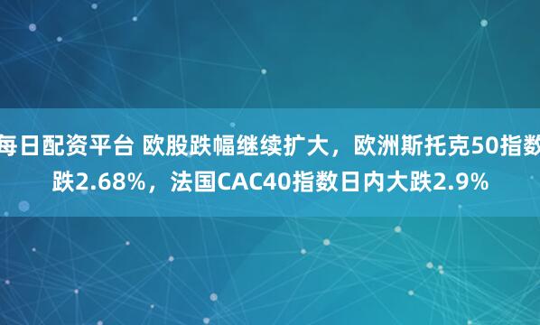 每日配资平台 欧股跌幅继续扩大，欧洲斯托克50指数跌2.68%，法国CAC40指数日内大跌2.9%