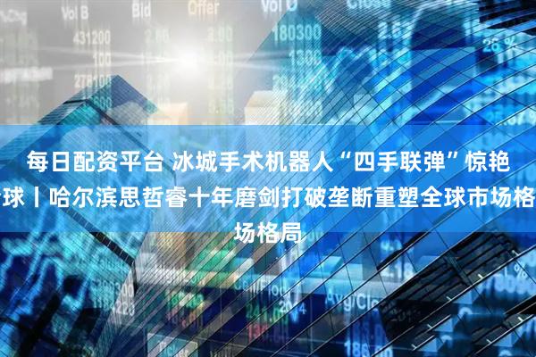 每日配资平台 冰城手术机器人“四手联弹”惊艳全球丨哈尔滨思哲睿十年磨剑打破垄断重塑全球市场格局