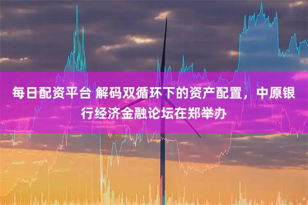 每日配资平台 解码双循环下的资产配置，中原银行经济金融论坛在郑举办