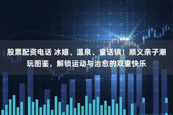 股票配资电话 冰嬉、温泉、童话镇！顺义亲子潮玩图鉴，解锁运动与治愈的双重快乐