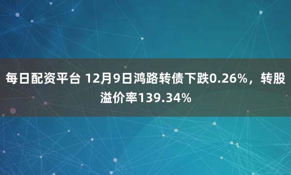 每日配资平台 12月9日鸿路转债下跌0.26%，转股溢价率139.34%