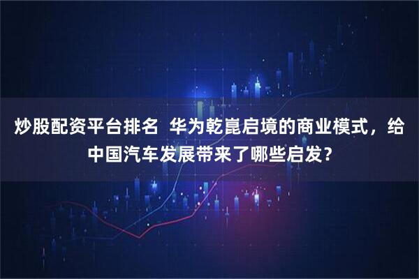炒股配资平台排名  华为乾崑启境的商业模式，给中国汽车发展带来了哪些启发？