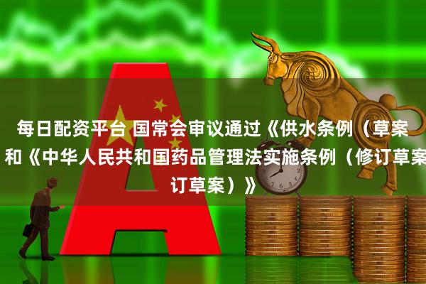 每日配资平台 国常会审议通过《供水条例（草案）》和《中华人民共和国药品管理法实施条例（修订草案）》