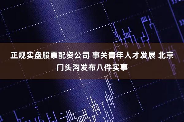 正规实盘股票配资公司 事关青年人才发展 北京门头沟发布八件实事