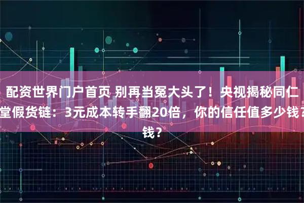 配资世界门户首页 别再当冤大头了！央视揭秘同仁堂假货链：3元成本转手翻20倍，你的信任值多少钱？