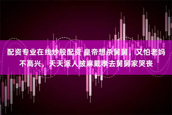 配资专业在线炒股配资 皇帝想杀舅舅，又怕老妈不高兴，天天派人披麻戴孝去舅舅家哭丧