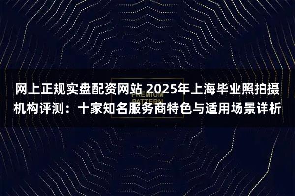 网上正规实盘配资网站 2025年上海毕业照拍摄机构评测：十家知名服务商特色与适用场景详析