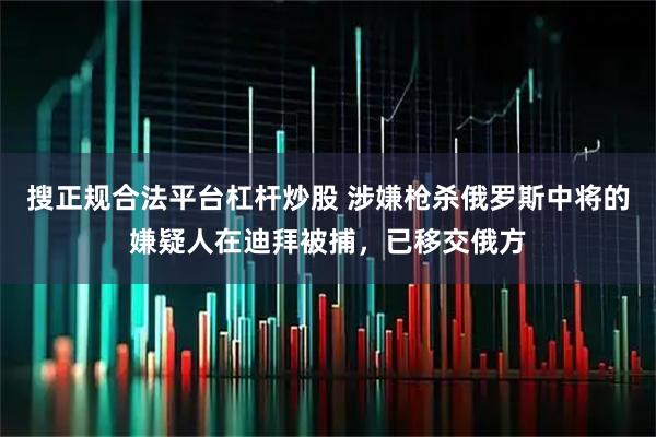 搜正规合法平台杠杆炒股 涉嫌枪杀俄罗斯中将的嫌疑人在迪拜被捕，已移交俄方