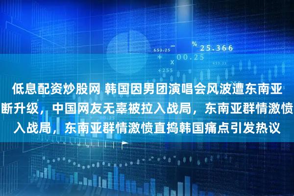低息配资炒股网 韩国因男团演唱会风波遭东南亚网友狂喷，双方互掐不断升级，中国网友无辜被拉入战局，东南亚群情激愤直捣韩国痛点引发热议
