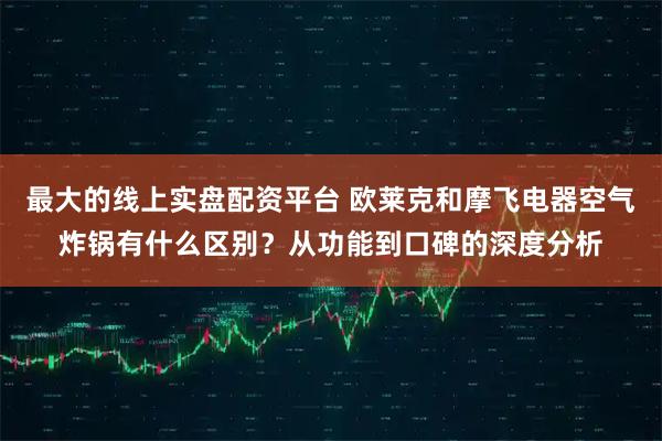 最大的线上实盘配资平台 欧莱克和摩飞电器空气炸锅有什么区别？从功能到口碑的深度分析