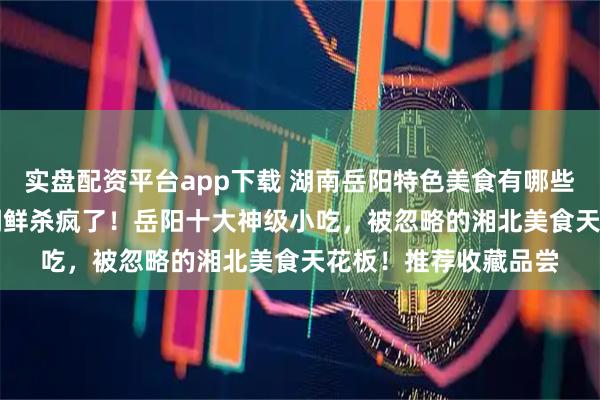 实盘配资平台app下载 湖南岳阳特色美食有哪些，2026年2月洞庭湖鲜杀疯了！岳阳十大神级小吃，被忽略的湘北美食天花板！推荐收藏品尝