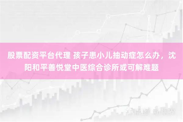 股票配资平台代理 孩子患小儿抽动症怎么办，沈阳和平善悦堂中医综合诊所或可解难题