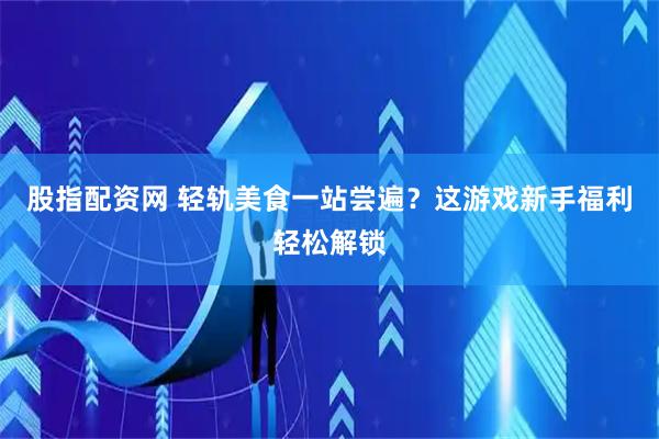 股指配资网 轻轨美食一站尝遍？这游戏新手福利轻松解锁