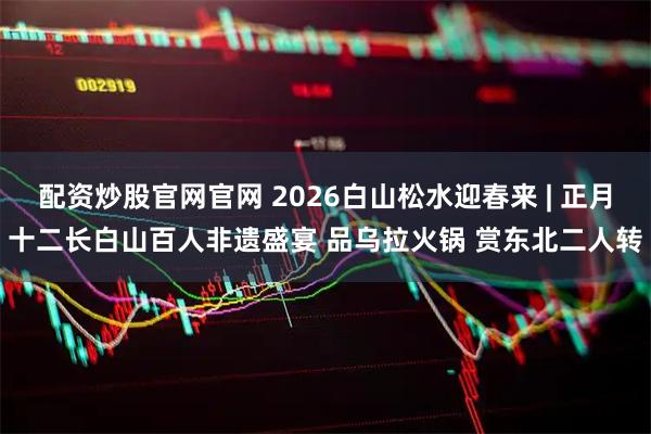 配资炒股官网官网 2026白山松水迎春来 | 正月十二长白山百人非遗盛宴 品乌拉火锅 赏东北二人转