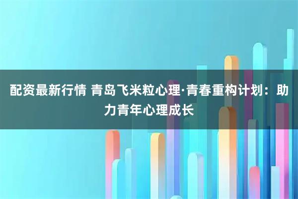 配资最新行情 青岛飞米粒心理·青春重构计划：助力青年心理成长