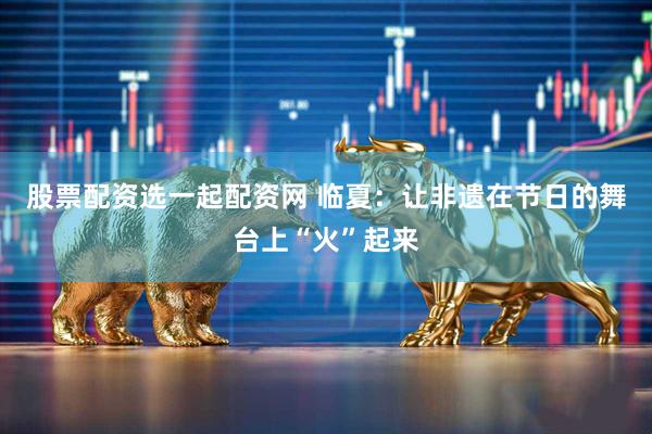 股票配资选一起配资网 临夏：让非遗在节日的舞台上“火”起来