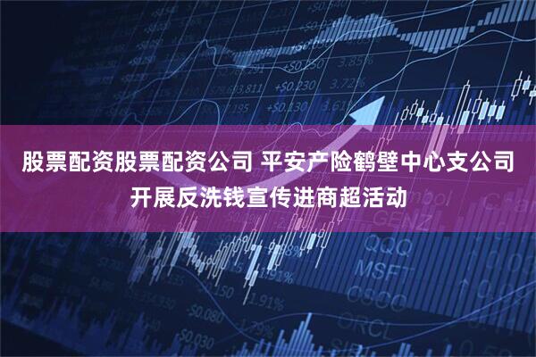 股票配资股票配资公司 平安产险鹤壁中心支公司开展反洗钱宣传进商超活动