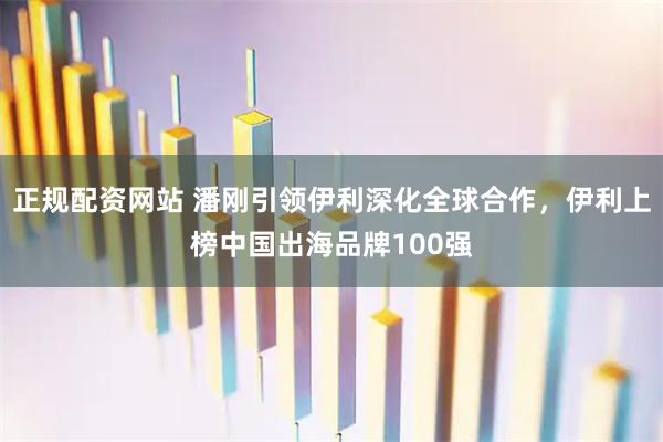 正规配资网站 潘刚引领伊利深化全球合作，伊利上榜中国出海品牌100强