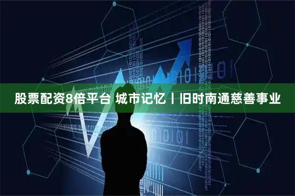 股票配资8倍平台 城市记忆丨旧时南通慈善事业