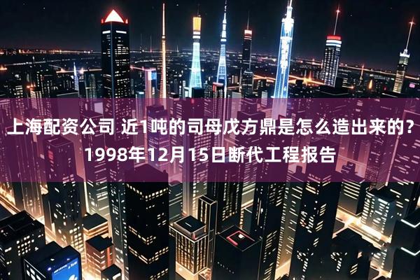 上海配资公司 近1吨的司母戊方鼎是怎么造出来的？1998年12月15日断代工程报告