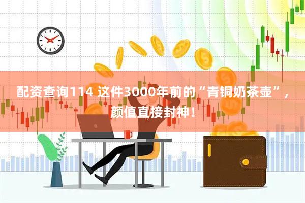 配资查询114 这件3000年前的“青铜奶茶壶”，颜值直接封神！