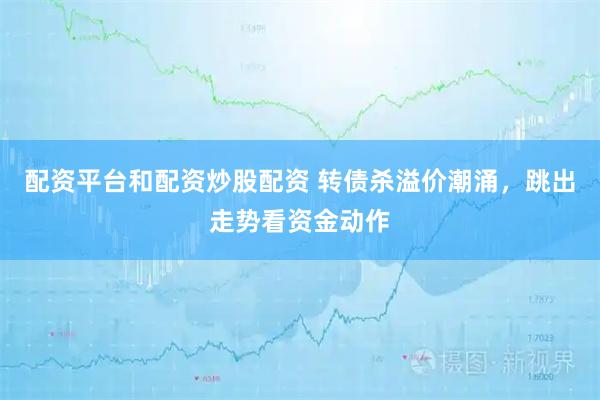 配资平台和配资炒股配资 转债杀溢价潮涌，跳出走势看资金动作
