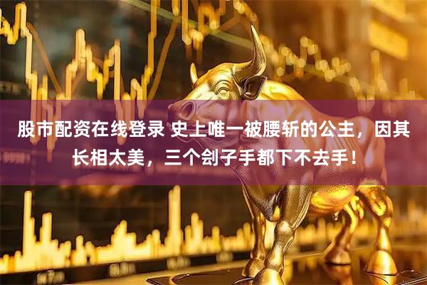 股市配资在线登录 史上唯一被腰斩的公主，因其长相太美，三个刽子手都下不去手！