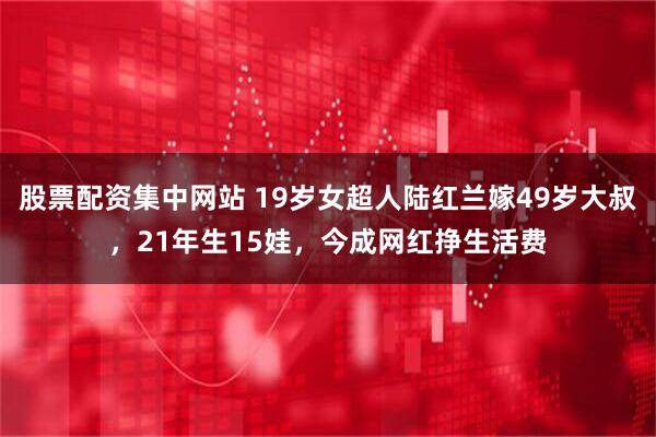 股票配资集中网站 19岁女超人陆红兰嫁49岁大叔，21年生15娃，今成网红挣生活费