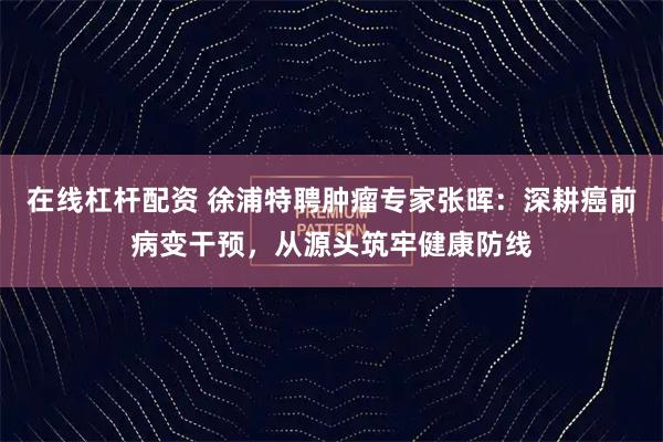 在线杠杆配资 徐浦特聘肿瘤专家张晖：深耕癌前病变干预，从源头筑牢健康防线