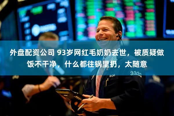 外盘配资公司 93岁网红毛奶奶去世，被质疑做饭不干净，什么都往锅里扔，太随意