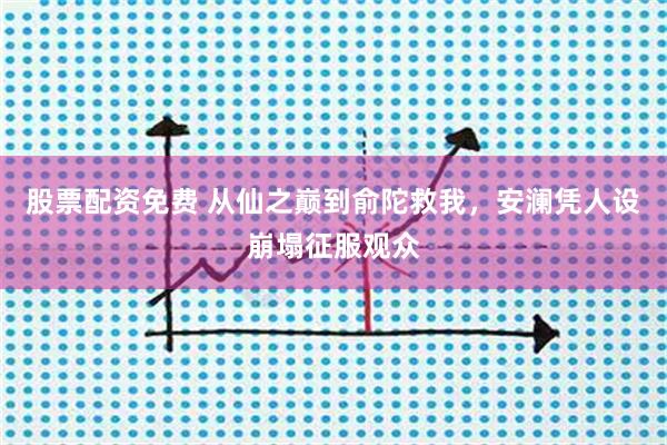 股票配资免费 从仙之巅到俞陀救我，安澜凭人设崩塌征服观众