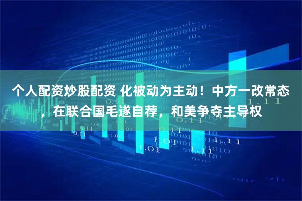 个人配资炒股配资 化被动为主动！中方一改常态，在联合国毛遂自荐，和美争夺主导权