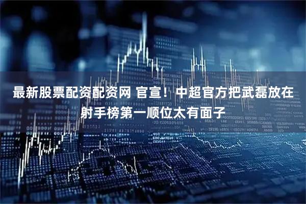最新股票配资配资网 官宣！中超官方把武磊放在射手榜第一顺位太有面子