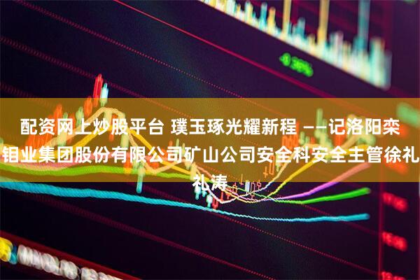 配资网上炒股平台 璞玉琢光耀新程 ——记洛阳栾川钼业集团股份有限公司矿山公司安全科安全主管徐礼涛