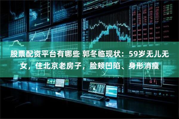 股票配资平台有哪些 郭冬临现状：59岁无儿无女，住北京老房子，脸颊凹陷、身形消瘦