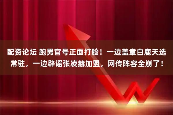 配资论坛 跑男官号正面打脸！一边盖章白鹿天选常驻，一边辟谣张凌赫加盟，网传阵容全崩了！