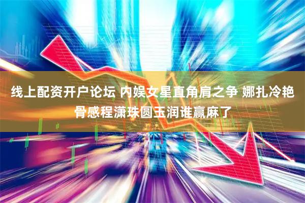 线上配资开户论坛 内娱女星直角肩之争 娜扎冷艳骨感程潇珠圆玉润谁赢麻了