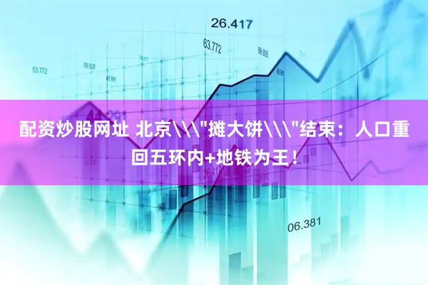 配资炒股网址 北京\＂摊大饼\＂结束：人口重回五环内+地铁为王！