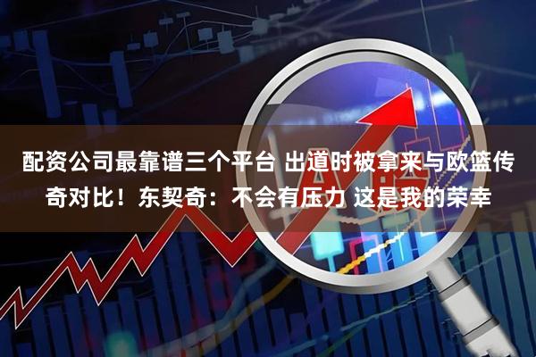 配资公司最靠谱三个平台 出道时被拿来与欧篮传奇对比！东契奇：不会有压力 这是我的荣幸