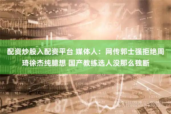 配资炒股入配资平台 媒体人：网传郭士强拒绝周琦徐杰纯臆想 国产教练选人没那么独断