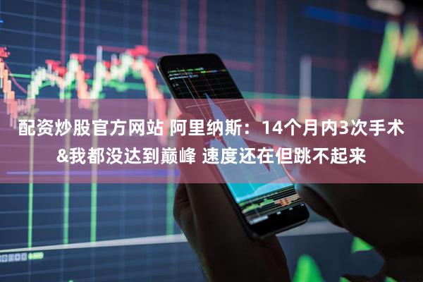 配资炒股官方网站 阿里纳斯：14个月内3次手术&我都没达到巅峰 速度还在但跳不起来