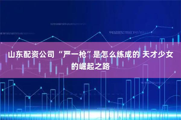 山东配资公司 “严一枪”是怎么练成的 天才少女的崛起之路
