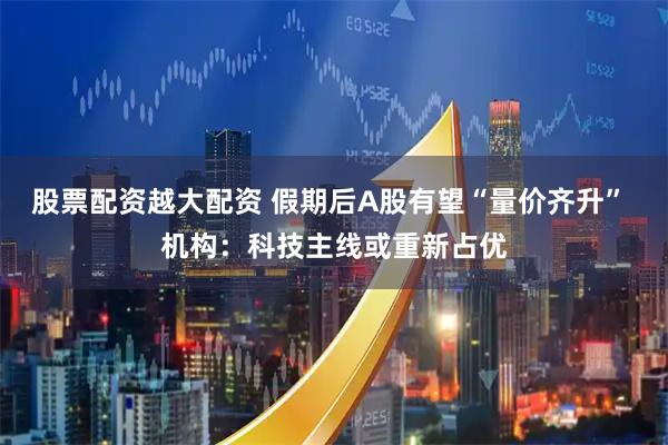 股票配资越大配资 假期后A股有望“量价齐升” 机构：科技主线或重新占优